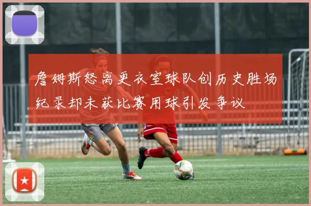 詹姆斯怒离更衣室球队创历史胜场纪录却未获比赛用球引发争议