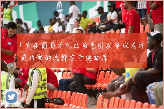 C罗在葡萄牙队的角色引发争议或许更均衡的选择在于他缺席