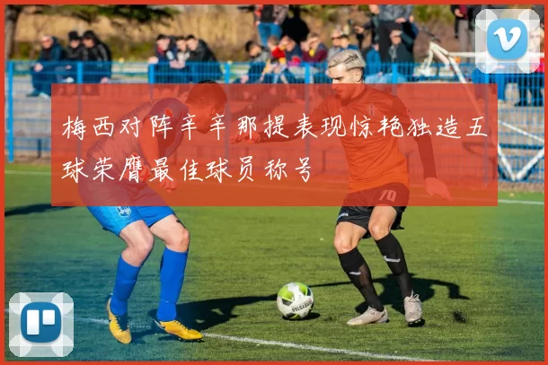 梅西对阵辛辛那提表现惊艳独造五球荣膺最佳球员称号