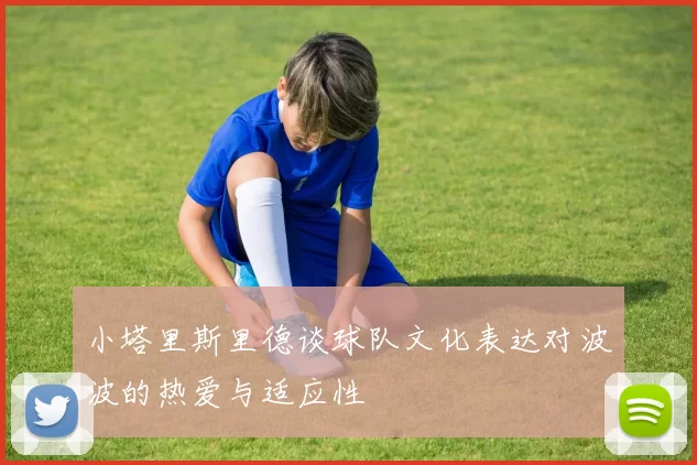 小塔里斯里德谈球队文化表达对波波的热爱与适应性