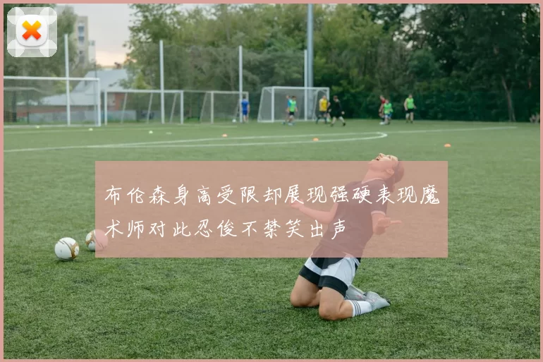 布伦森身高受限却展现强硬表现魔术师对此忍俊不禁笑出声