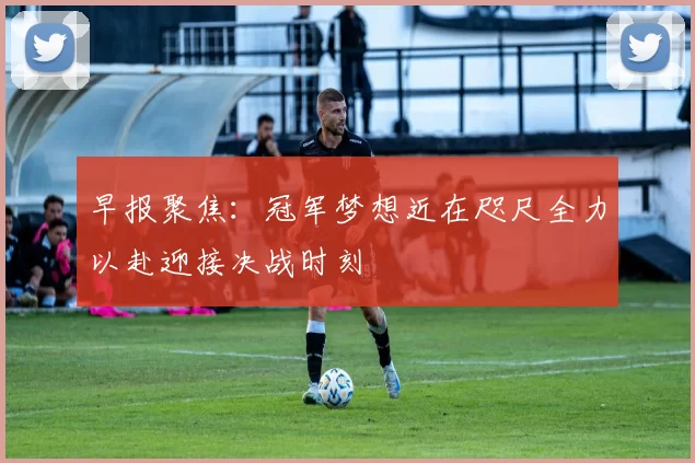 早报聚焦：冠军梦想近在咫尺全力以赴迎接决战时刻