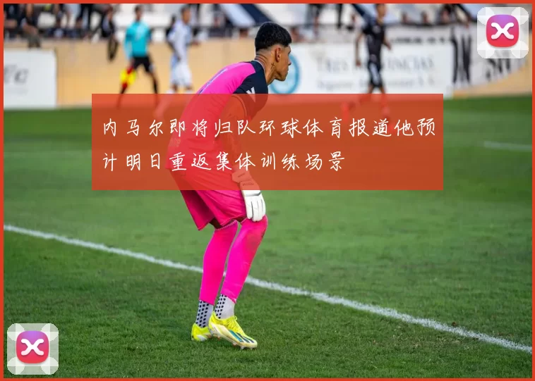 内马尔即将归队环球体育报道他预计明日重返集体训练场景