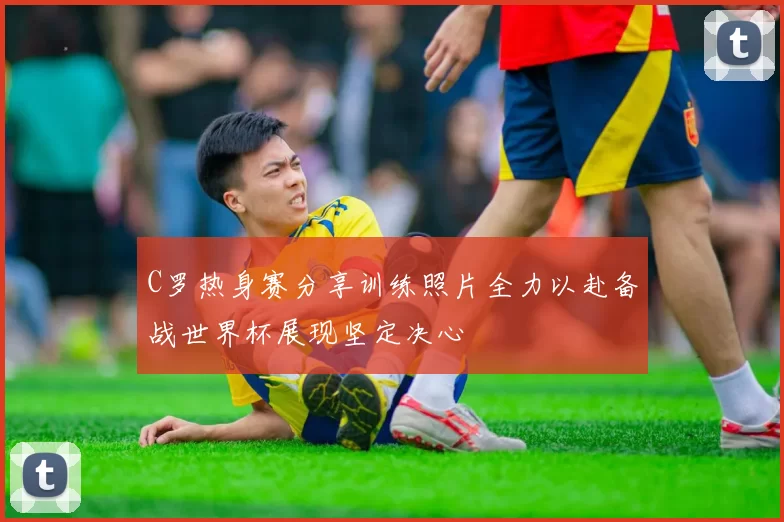 C罗热身赛分享训练照片全力以赴备战世界杯展现坚定决心