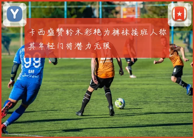 卡西盛赞铃木彩艳为裤袜接班人称其年轻门将潜力无限