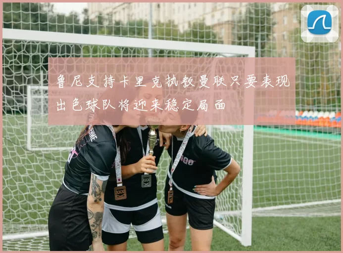 鲁尼支持卡里克执教曼联只要表现出色球队将迎来稳定局面