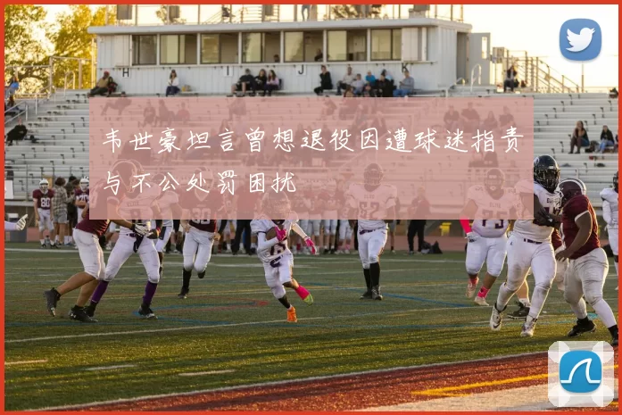 韦世豪坦言曾想退役因遭球迷指责与不公处罚困扰