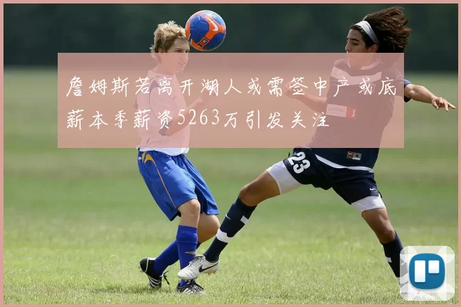 詹姆斯若离开湖人或需签中产或底薪本季薪资5263万引发关注