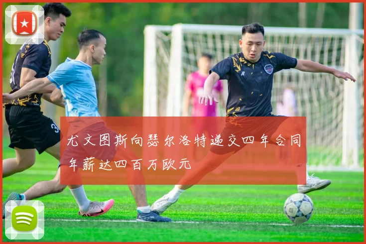 尤文图斯向瑟尔洛特递交四年合同年薪达四百万欧元