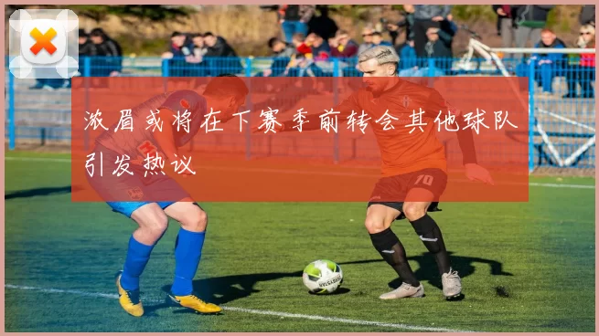 浓眉或将在下赛季前转会其他球队引发热议