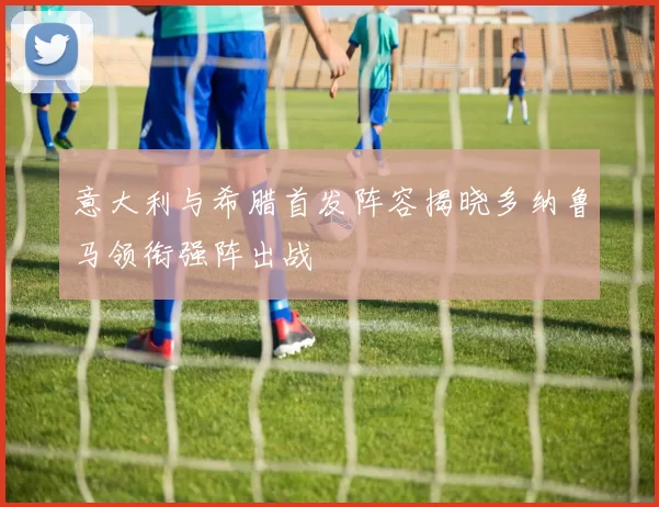 意大利与希腊首发阵容揭晓多纳鲁马领衔强阵出战