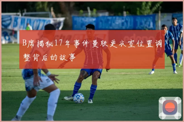 B席揭秘17年事件曼联更衣室位置调整背后的故事