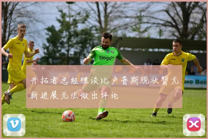 开拓者总经理谈比卢普斯现状暂无新进展无法做出评论