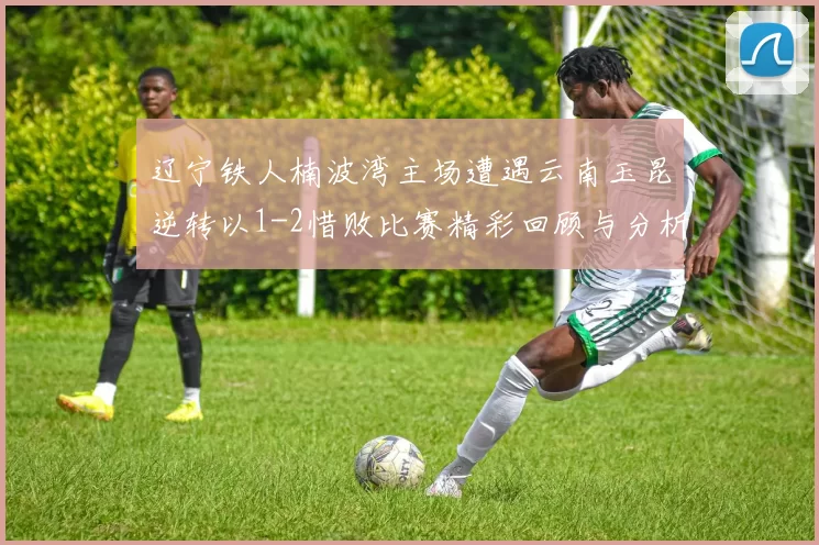 辽宁铁人楠波湾主场遭遇云南玉昆逆转以1-2惜败比赛精彩回顾与分析