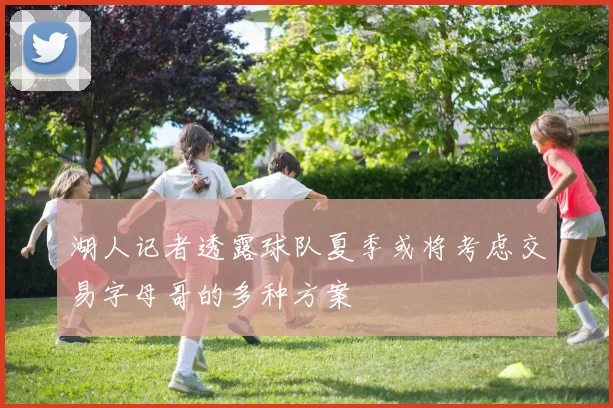 湖人记者透露球队夏季或将考虑交易字母哥的多种方案