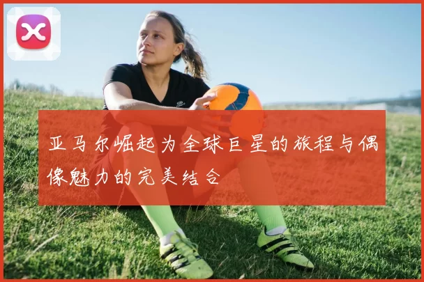 亚马尔崛起为全球巨星的旅程与偶像魅力的完美结合