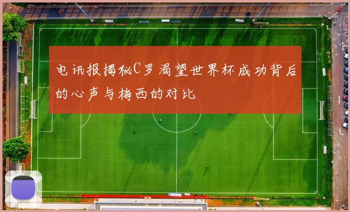 电讯报揭秘C罗渴望世界杯成功背后的心声与梅西的对比