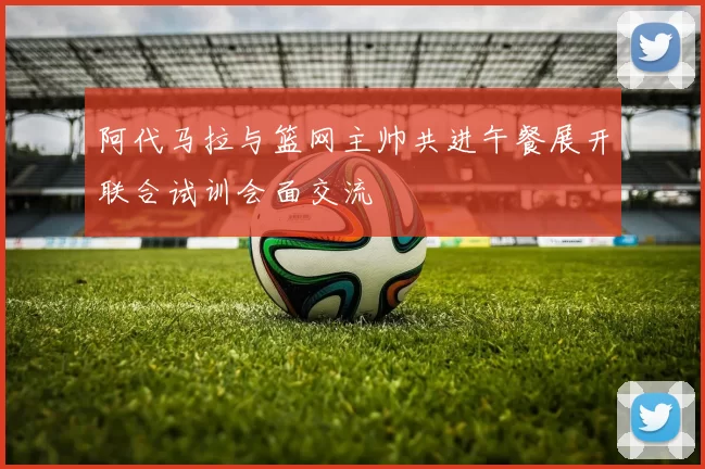 阿代马拉与篮网主帅共进午餐展开联合试训会面交流