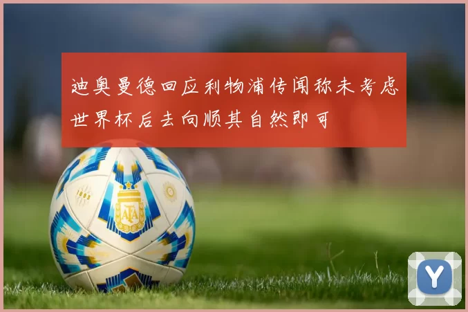 迪奥曼德回应利物浦传闻称未考虑世界杯后去向顺其自然即可